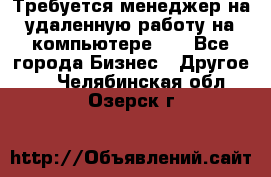 Требуется менеджер на удаленную работу на компьютере!!  - Все города Бизнес » Другое   . Челябинская обл.,Озерск г.